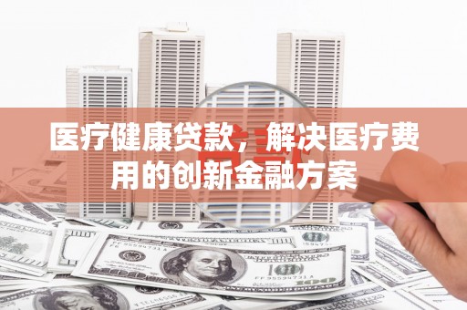 和田医疗健康贷款，解决医疗费用的创新金融方案