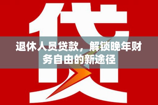 和田退休人员贷款，解锁晚年财务自由的新途径
