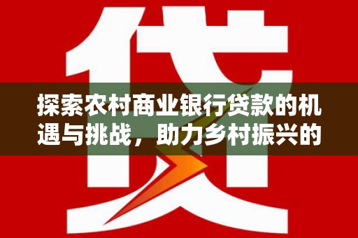和田探索农村商业银行贷款的机遇与挑战，助力乡村振兴的金融引擎